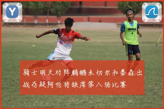 骑士明天对阵鹈鹕米切尔和泰森出战存疑阿伦将缺席第八场比赛