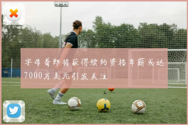字母哥即将获得续约资格年薪或达7000万美元引发关注