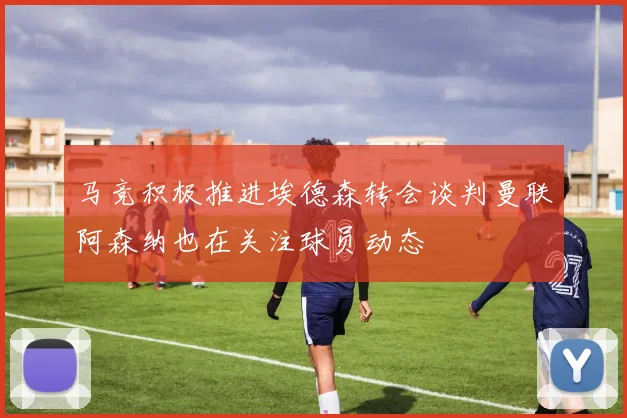 马竞积极推进埃德森转会谈判曼联阿森纳也在关注球员动态