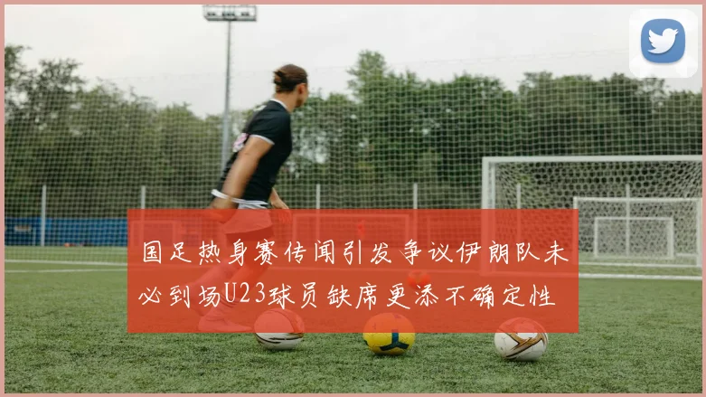 国足热身赛传闻引发争议伊朗队未必到场U23球员缺席更添不确定性
