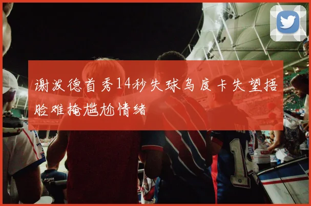 谢泼德首秀14秒失球乌度卡失望捂脸难掩尴尬情绪