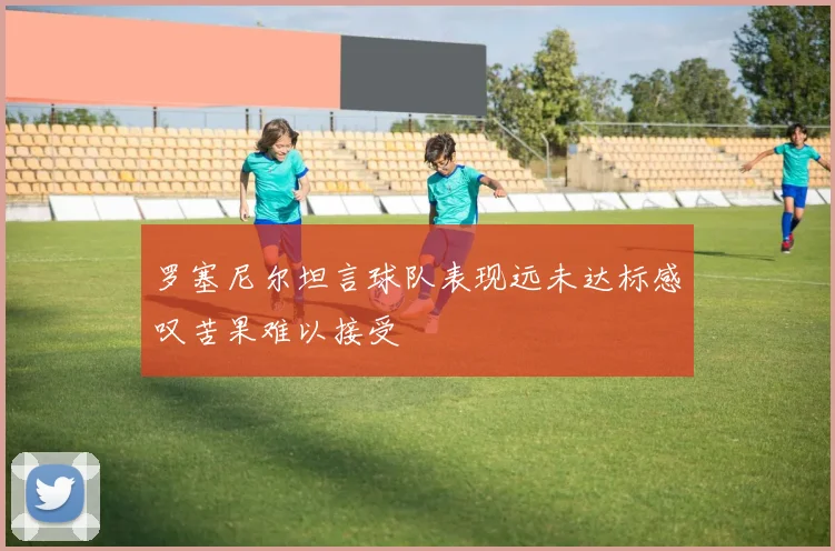 罗塞尼尔坦言球队表现远未达标感叹苦果难以接受