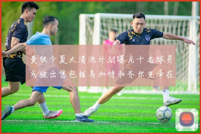 曼联今夏大清洗计划曝光十名球员或被出售包括乌加特和齐尔克泽在内
