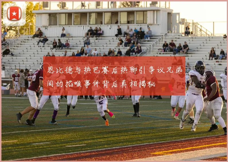恩比德与热巴赛后热聊引争议兄弟间的掐喉事件背后真相揭秘