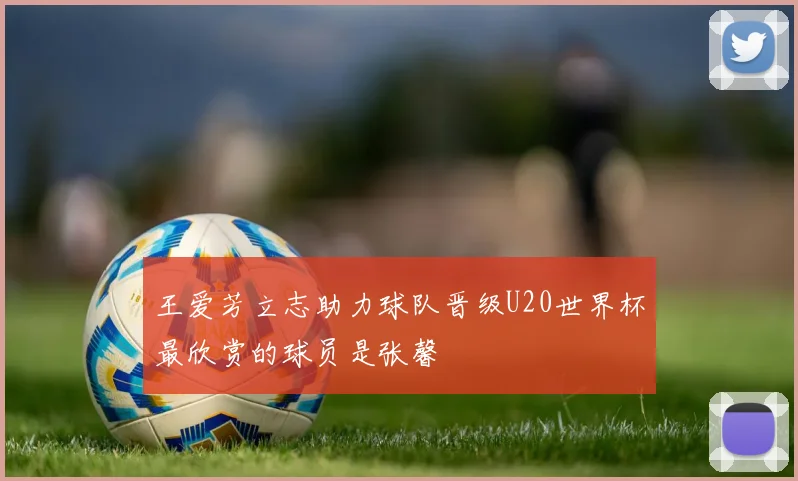 王爱芳立志助力球队晋级U20世界杯最欣赏的球员是张馨