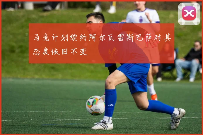 马竞计划续约阿尔瓦雷斯巴萨对其态度依旧不变