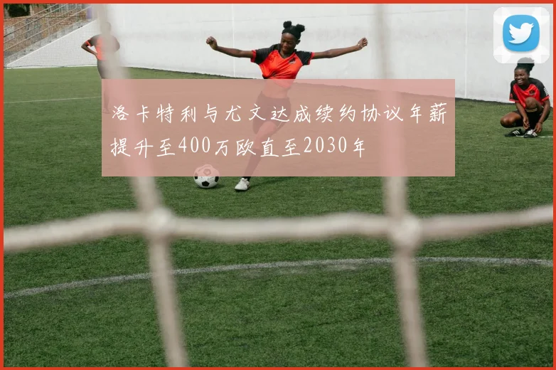 洛卡特利与尤文达成续约协议年薪提升至400万欧直至2030年