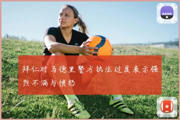 拜仁对马德里警方执法过度表示强烈不满与愤怒