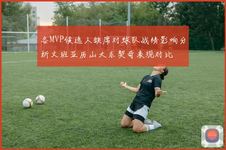 各MVP候选人缺席对球队战绩影响分析文班亚历山大东契奇表现对比