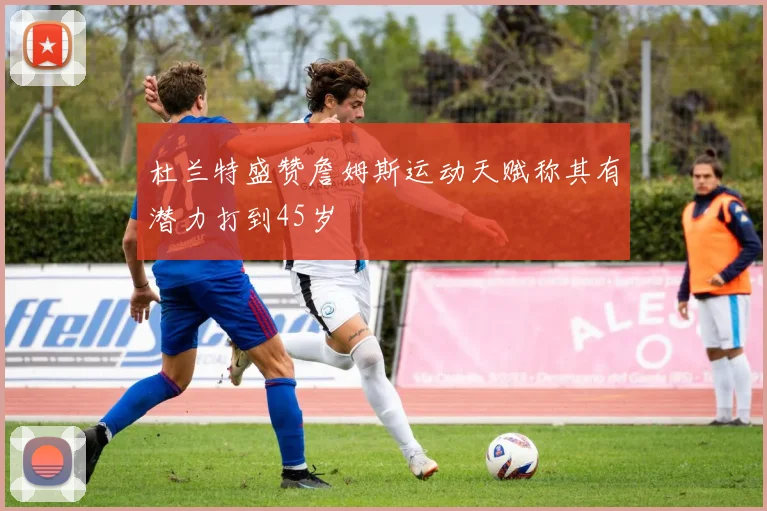 杜兰特盛赞詹姆斯运动天赋称其有潜力打到45岁