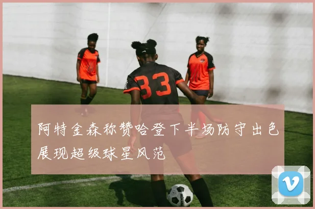 阿特金森称赞哈登下半场防守出色展现超级球星风范