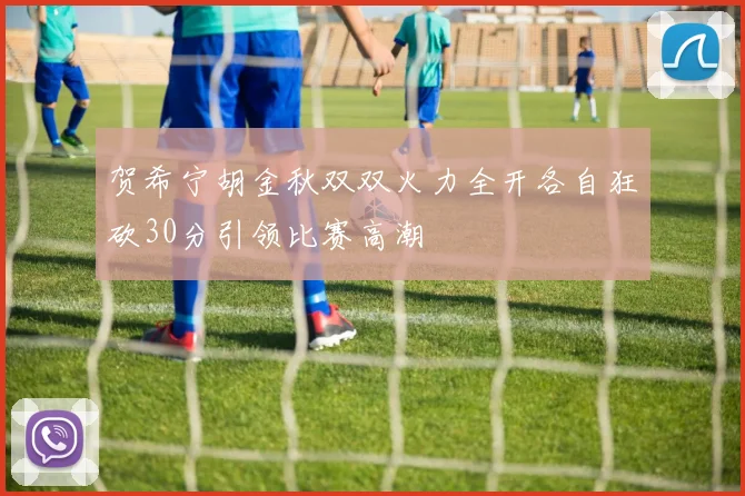 贺希宁胡金秋双双火力全开各自狂砍30分引领比赛高潮