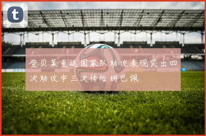 登贝莱重返国家队助攻表现突出四次助攻中三次传给姆巴佩
