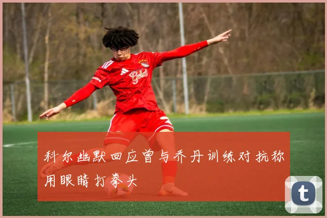 科尔幽默回应曾与乔丹训练对抗称用眼睛打拳头