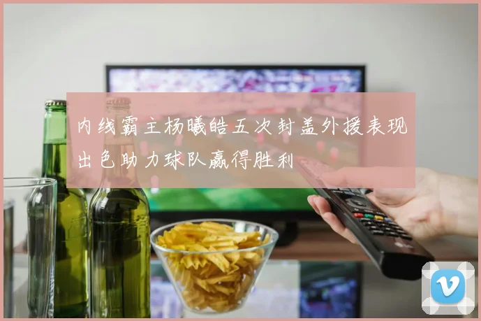 内线霸主杨曦皓五次封盖外援表现出色助力球队赢得胜利