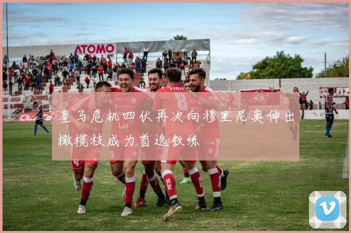 皇马危机四伏再次向穆里尼奥伸出橄榄枝成为首选教练
