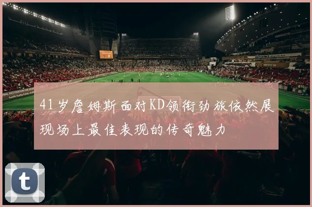 41岁詹姆斯面对KD领衔劲旅依然展现场上最佳表现的传奇魅力