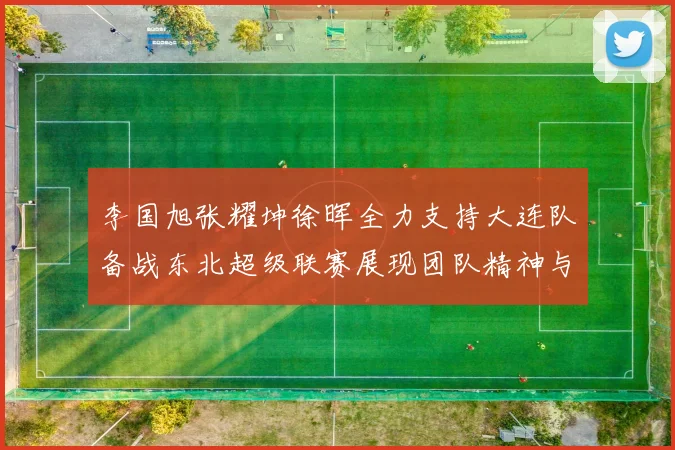 李国旭张耀坤徐晖全力支持大连队备战东北超级联赛展现团队精神与合作力量