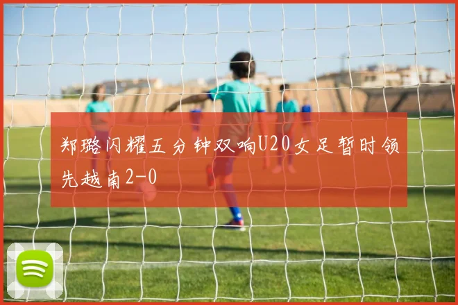 郑璐闪耀五分钟双响U20女足暂时领先越南2-0