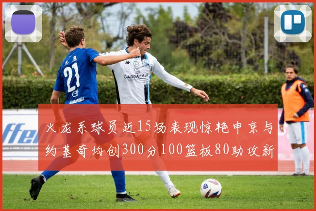 火龙系球员近15场表现惊艳申京与约基奇均创300分100篮板80助攻新高