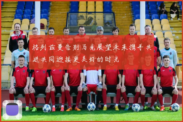 格列兹曼告别马竞展望未来携手共进共同迎接更美好的时光