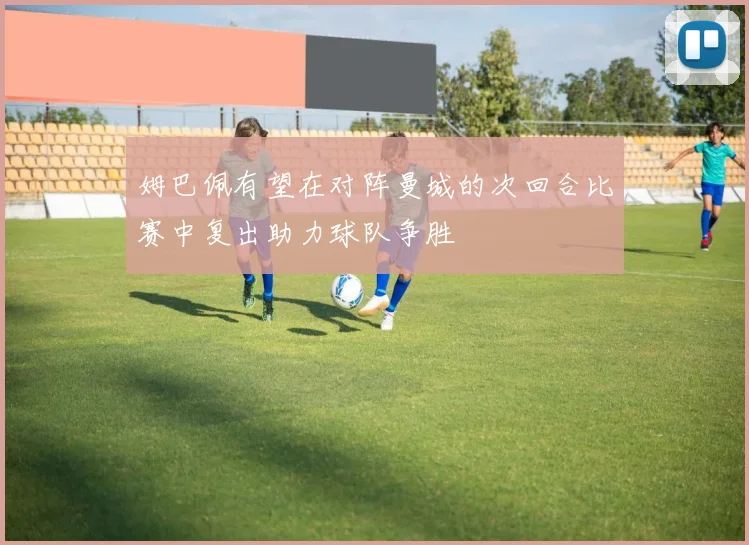 姆巴佩有望在对阵曼城的次回合比赛中复出助力球队争胜
