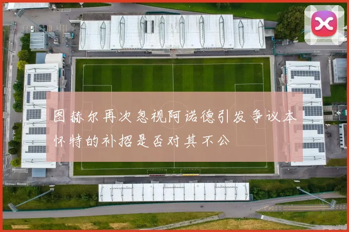 图赫尔再次忽视阿诺德引发争议本怀特的补招是否对其不公