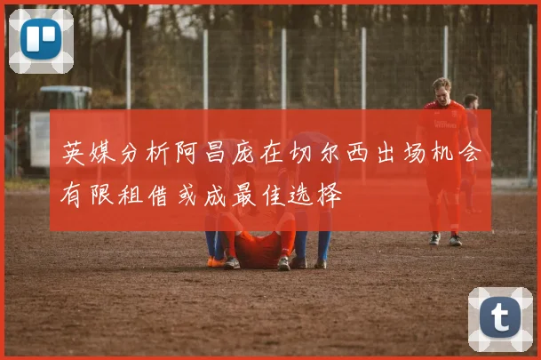 英媒分析阿昌庞在切尔西出场机会有限租借或成最佳选择